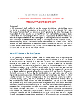 The Process of Islamic Revolution
            [1. Address delivered at Muslim University, Aligarh (India) on 12th September, 1940.]

                           http://www.SunniIslam.com
Gentlemen!
In this discourse I shall explain to you the process by which an Islamic State comes
into being as a natural consequence of a particular set of circumstances. Now-a-days
the phrase."Islamic State" has become a child's plaything; the idea has caught the
imagination of certain people, and some of them even profess to have adopted it as a
positive ideal. But such strange methods are being suggested for its attainment as would
make it as impossible to reach the desired goal as reaching America in a motor car. This
loose thinking is due to the fact that owing to certain political and historical causes, a
desire has sprung up for a certain ideal which may be called the "Islamic State" ; but no
attempt has been made either to define in a scientific manner the nature of this state or
to study the process of its evolution. In these circumstances it becomes doubly necessary
to investigate this problem in a scientific manner.


Natural Evolution of the State System

In this gathering of educated people I need not spend much time in explaining that
a state, whatever its nature, is not formed by artificial means; it is not an article
of manufacture to be prepared at a particular place and then transplanted elsewhere
entirely at the sweet will of men. It is rather a natural product of the interplay
of certain moral, psychological, cultural and historical factors pre-existing in a place.
Certain pre-requisites must be fulfilled, certain social forces created and some natural
requirements satisfied before it can come into being by the pressure of events. Just
as in Logic, deduction always follows the arrangement of premises; in Chemistry a
chemical compound is formed by the combination, in a particular way, of certain
ingredients possessing chemical affinity; likewise it is an undeniable fact that in Sociology
a state is merely the natural consequence of the circumstances which pre-exist in a
particular society. Again, the nature of state is wholly determined by the nature of
the circumstances which underlie its birth and formation. Just as it is not possible
that premises may be of one type and their arrangement may bring about a different
conclusion ; chemical components may be of a particular nature and by mixing them up a
compound of a totally different kind may be obtained ; a lemon seed may be sown and a
tree bearing mangoes may grow out of it ; similarly it is not possible that conditions may
exist favoring the growth of a particular type of state and the manner of their mutual
interaction may also suit the development of the same type of state but, after passing
through various evolutionary stages, an altogether different state may emerge out of the
 