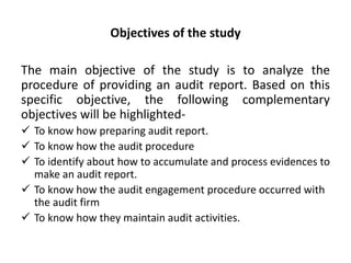 Objectives of the study
The main objective of the study is to analyze the
procedure of providing an audit report. Based on this
specific objective, the following complementary
objectives will be highlighted-
 To know how preparing audit report.
 To know how the audit procedure
 To identify about how to accumulate and process evidences to
make an audit report.
 To know how the audit engagement procedure occurred with
the audit firm
 To know how they maintain audit activities.
 