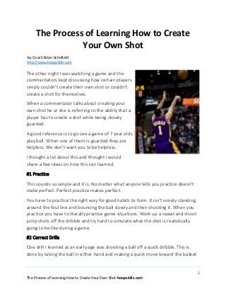 1
The Process of Learning How to Create Your Own Shot-hoopskills.com
The Process of Learning How to Create
Your Own Shot
-by Coach Brian Schofield
http://www.hoopskills.com
The other night I was watching a game and the
commentators kept discussing how certain players
simply couldn't create their own shot or couldn't
create a shot for themselves.
When a commentator talks about creating your
own shot he or she is referring to the ability that a
player has to create a shot while being closely
guarded.
A good reference is to go see a game of 7 year olds
play ball. When one of them is guarded they are
helpless. We don't want you to be helpless.
I thought a lot about this and thought I would
share a few ideas on how this can learned.
#1 Practice
This sounds so simple and it is. No matter what anyone tells you practice doesn't
make perfect. Perfect practice makes perfect.
You have to practice the right way for good habits to form. It isn't simply standing
around the foul line and bouncing the ball slowly and then shooting it. When you
practice you have to literally practice game situations. Work up a sweat and shoot
jump shots off the dribble and try hard to simulate what the shot is realistically
going to be like during a game.
#2 Correct Drills
One drill I learned at an early age was shooting a ball off a quick dribble. This is
done by taking the ball in either hand and making a quick move toward the basket
 
