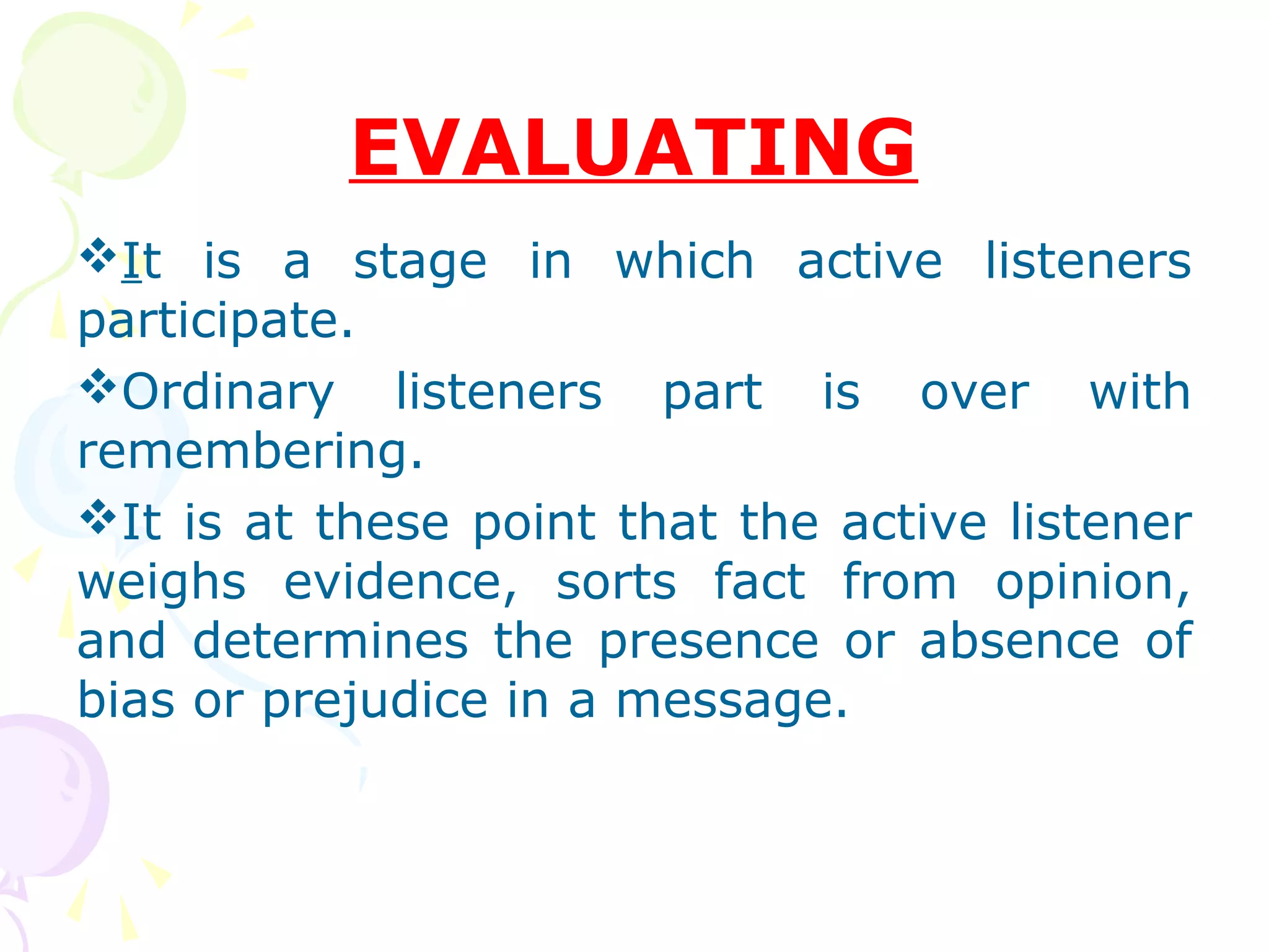 EVALUATING
It is a stage in which active listeners
participate.
Ordinary listeners part is over with
remembering.
It is at these point that the active listener
weighs evidence, sorts fact from opinion,
and determines the presence or absence of
bias or prejudice in a message.
 