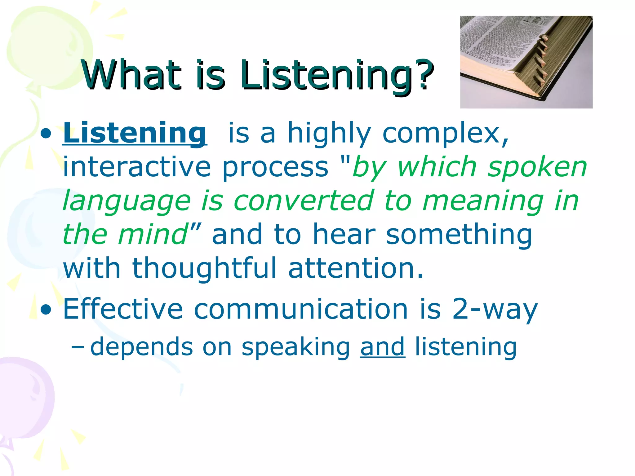 What is Listening?What is Listening?
• Listening is a highly complex,
interactive process "by which spoken
language is converted to meaning in
the mind” and to hear something
with thoughtful attention.
• Effective communication is 2-way
– depends on speaking and listening
 