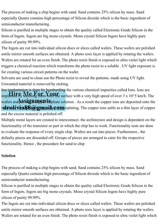 The process of making a chip begins with sand. Sand contains 25% silicon by mass. Sand
especially Quartz contains high percentage of Silicon dioxide which is the basic ingredient of
semiconductor manufacturing.
Silicon is purified in multiple stages to obtain the quality called Electronic Grade Silicon in the
form of Ingots. Ingots are big mono crystals. Mono crystal Silicon Ingots have highly pure
silicon of purity 99.99%.
The Ingots are cut into individual silicon discs or slices called wafers. These wafers are polished
untile mirror smooth surfaces are obtained. A photo resis layer is applied by rotating the wafers.
Wafers are rotated for an even finish. The photo resist finish is exposed to ultra violet light which
triggers a chemical reaction which transforms the photo resist to a soluble . UV light exposure is
for creating various circuit patterns on the wafer.
Solvents are used to clean out the Photo resist to reveal the patterns. made using UV light.
Unwanted material is removed by etching.
Ion implantation is done by bombarding the various chemical impurities called Ions. Ions are
implanted by shooting them onto the surface with a very high speed of over 3 x 10^5 km/h. The
wafers are put into a copper sulphate solution . As a result the copper ions are deposited onto the
transistor through a process called electroplating. The copper ions settle as a thin layer of copper
and the excess material is polished off.
Multiple metal layers are created to interconnect. the architecture and design is dependent on the
functionality of the transistor or part in which the chip has to work. Functionality tests are done
to evaluate the response of every single chip. Wafers are cut into pieces. Furthermore , the
defaulty pieces are discarded off. Groups of pieces are arranged to cater for the respective
functionality. Hence , the procedure for sand to chip
Solution
The process of making a chip begins with sand. Sand contains 25% silicon by mass. Sand
especially Quartz contains high percentage of Silicon dioxide which is the basic ingredient of
semiconductor manufacturing.
Silicon is purified in multiple stages to obtain the quality called Electronic Grade Silicon in the
form of Ingots. Ingots are big mono crystals. Mono crystal Silicon Ingots have highly pure
silicon of purity 99.99%.
The Ingots are cut into individual silicon discs or slices called wafers. These wafers are polished
untile mirror smooth surfaces are obtained. A photo resis layer is applied by rotating the wafers.
Wafers are rotated for an even finish. The photo resist finish is exposed to ultra violet light which
 