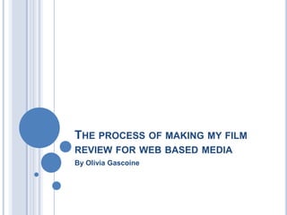 THE PROCESS OF MAKING MY FILM
REVIEW FOR WEB BASED MEDIA
By Olivia Gascoine
 