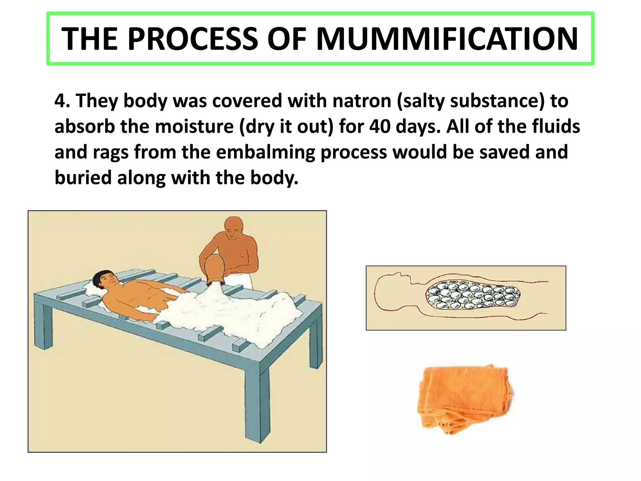 THE PROCESS OF MUMMIFICATION
4. They body was covered with natron (salty substance) to
absorb the moisture (dry it out) for 40 days. All of the fluids
and rags from the embalming process would be saved and
buried along with the body.
 