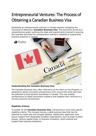 Entrepreneurial Ventures: The Process of
Obtaining a Canadian Business Visa
Embarking on entrepreneurial ventures in Canada requires navigating the
intricacies of obtaining a Canadian Business Visa. This document serves as a
comprehensive guide, outlining the steps and requirements involved in securing
this essential document for entrepreneurs looking to establish or expand their
business presence in Canada.
Understanding the Canadian Business Visa:
The Canadian Business Visa, often referred to as the Start-up Visa Program, is
designed to attract innovative entrepreneurs from around the world who have
the potential to build dynamic businesses in Canada. This visa enables
entrepreneurs to obtain permanent residency and establish their ventures in a
thriving economic environment.
Eligibility Criteria:
To qualify for the Canadian Business Visa, entrepreneurs must meet specific
eligibility criteria. This includes having a viable business idea that has the
potential to create jobs and compete globally. Additionally, applicants must
secure support from designated Canadian organizations, such as angel investor
groups, venture capital funds, or business incubators, which endorse and
support their business endeavors.
 