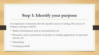 Step 1: Identify your purpose
It is important to determine first the specific reason of writing. The reason of
writing a message could be:
• Mainly informational, such as announcement etc.
• Persuasive, such as promotion of product or sending applications for personal
reasons, etc.
• Negotiating
• Creating goodwill.
 
