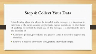 Step 4: Collect Your Data
After deciding about the idea to be included in the message, it is important to
determine if the same requires specific facts, figures quotations, or other types
of evidence to support the main idea of the message. It is important to know
and take care of:
• Company’s policies, procedures, and product detail if needed to support the
main idea.
• Enclose, if needed, a brochure, table, picture, or product sample.
 