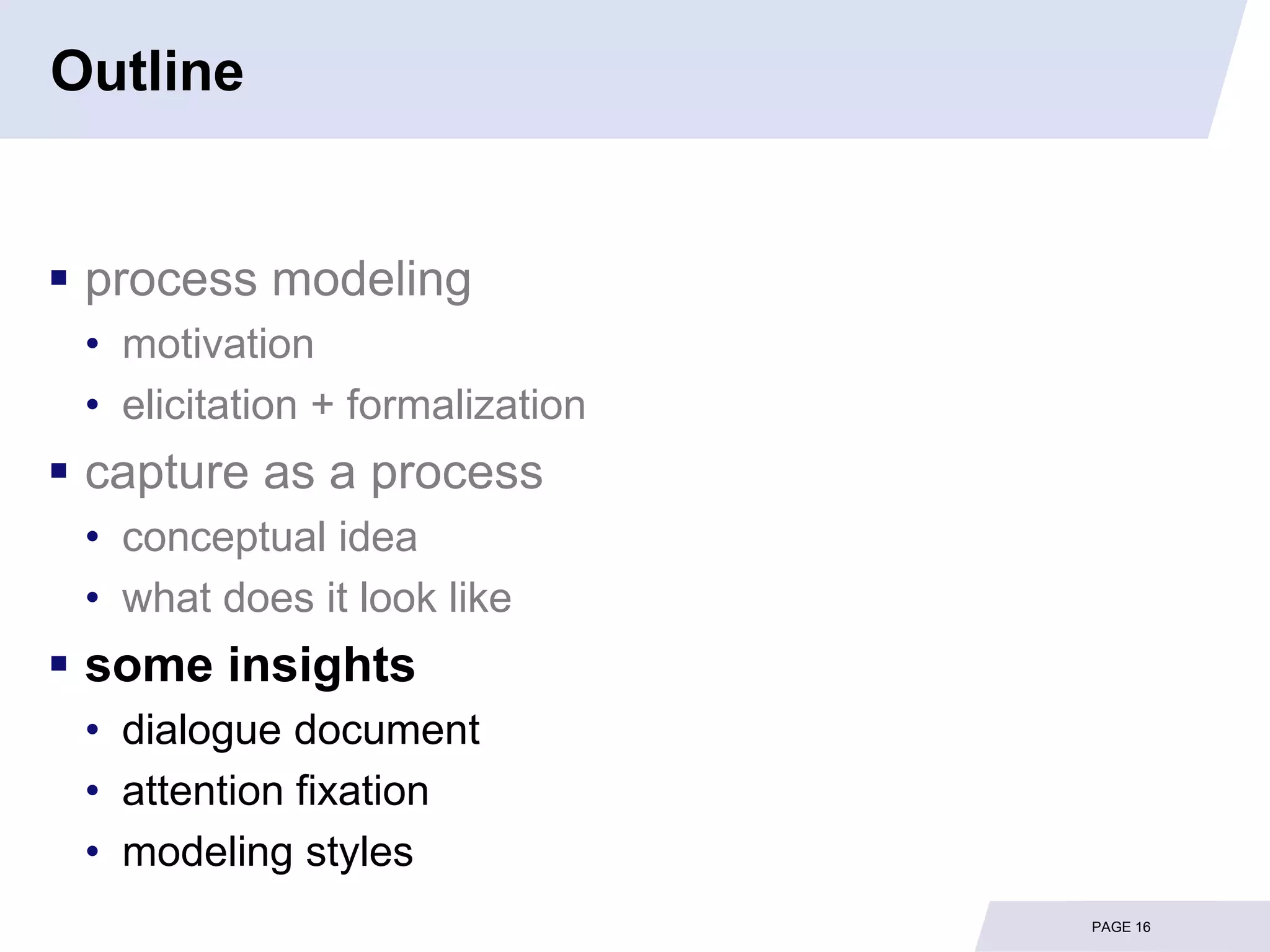 Outline


 process modeling
 • motivation
 • elicitation + formalization
 capture as a process
 • conceptual idea
 • what does it look like
 some insights
 • dialogue document
 • attention fixation
 • modeling styles
                                 PAGE 16
 