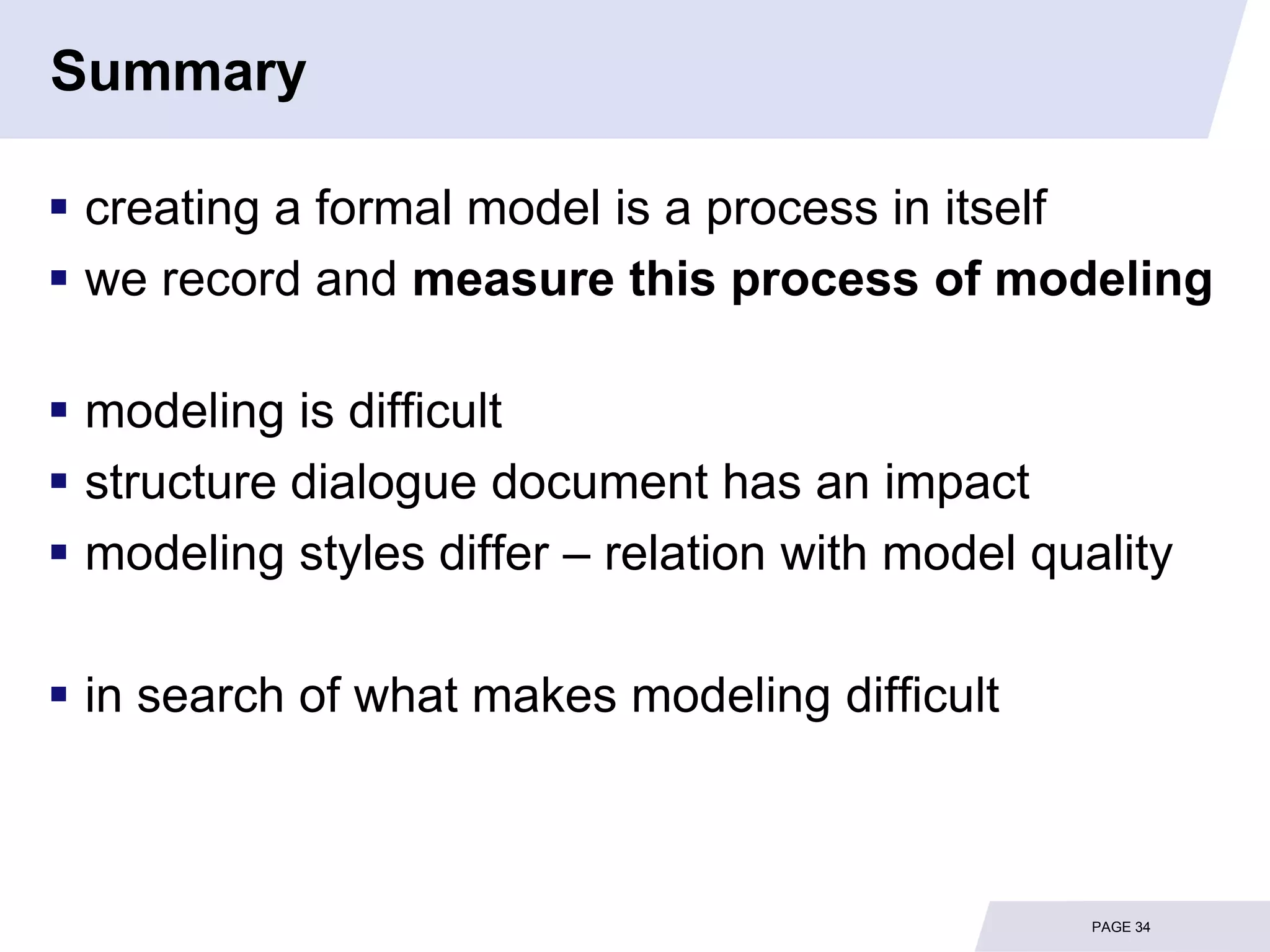 Summary

 creating a formal model is a process in itself
 we record and measure this process of modeling

 modeling is difficult
 structure dialogue document has an impact
 modeling styles differ – relation with model quality

 in search of what makes modeling difficult



                                                  PAGE 34
 