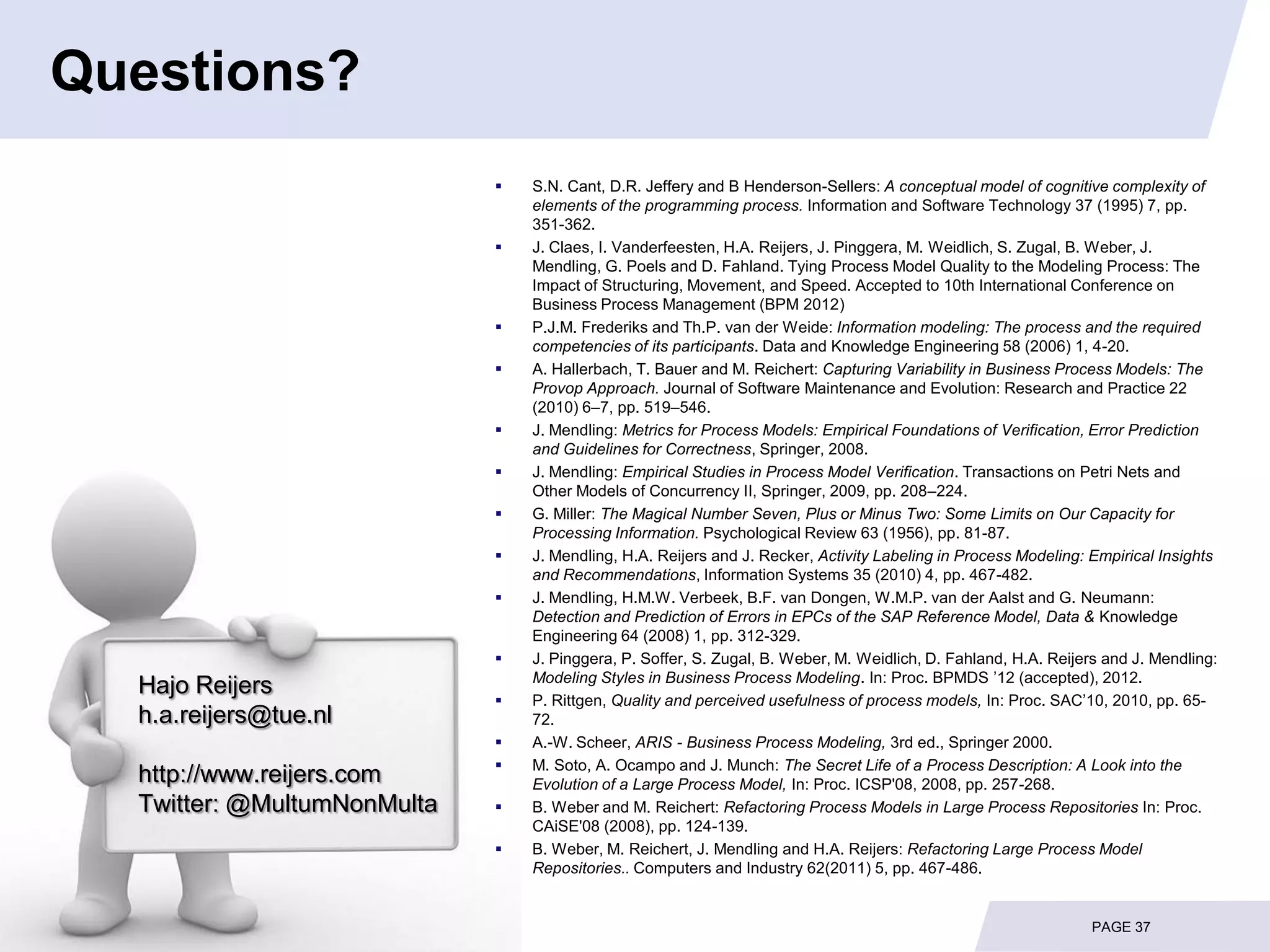 Questions?
                                S.N. Cant, D.R. Jeffery and B Henderson-Sellers: A conceptual model of cognitive complexity of
                                 elements of the programming process. Information and Software Technology 37 (1995) 7, pp.
                                 351-362.
                                J. Claes, I. Vanderfeesten, H.A. Reijers, J. Pinggera, M. Weidlich, S. Zugal, B. Weber, J.
                                 Mendling, G. Poels and D. Fahland. Tying Process Model Quality to the Modeling Process: The
                                 Impact of Structuring, Movement, and Speed. Accepted to 10th International Conference on
                                 Business Process Management (BPM 2012)
                                P.J.M. Frederiks and Th.P. van der Weide: Information modeling: The process and the required
                                 competencies of its participants. Data and Knowledge Engineering 58 (2006) 1, 4-20.
                                A. Hallerbach, T. Bauer and M. Reichert: Capturing Variability in Business Process Models: The
                                 Provop Approach. Journal of Software Maintenance and Evolution: Research and Practice 22
                                 (2010) 6–7, pp. 519–546.
                                J. Mendling: Metrics for Process Models: Empirical Foundations of Verification, Error Prediction
                                 and Guidelines for Correctness, Springer, 2008.
                                J. Mendling: Empirical Studies in Process Model Verification. Transactions on Petri Nets and
                                 Other Models of Concurrency II, Springer, 2009, pp. 208–224.
                                G. Miller: The Magical Number Seven, Plus or Minus Two: Some Limits on Our Capacity for
                                 Processing Information. Psychological Review 63 (1956), pp. 81-87.
                                J. Mendling, H.A. Reijers and J. Recker, Activity Labeling in Process Modeling: Empirical Insights
                                 and Recommendations, Information Systems 35 (2010) 4, pp. 467-482.
                                J. Mendling, H.M.W. Verbeek, B.F. van Dongen, W.M.P. van der Aalst and G. Neumann:
                                 Detection and Prediction of Errors in EPCs of the SAP Reference Model, Data & Knowledge
                                 Engineering 64 (2008) 1, pp. 312-329.
                                J. Pinggera, P. Soffer, S. Zugal, B. Weber, M. Weidlich, D. Fahland, H.A. Reijers and J. Mendling:
                                 Modeling Styles in Business Process Modeling. In: Proc. BPMDS ’12 (accepted), 2012.
  Hajo Reijers
                                P. Rittgen, Quality and perceived usefulness of process models, In: Proc. SAC’10, 2010, pp. 65-
  h.a.reijers@tue.nl             72.
                                A.-W. Scheer, ARIS - Business Process Modeling, 3rd ed., Springer 2000.
                                M. Soto, A. Ocampo and J. Munch: The Secret Life of a Process Description: A Look into the
  http://www.reijers.com         Evolution of a Large Process Model, In: Proc. ICSP'08, 2008, pp. 257-268.
  Twitter: @MultumNonMulta      B. Weber and M. Reichert: Refactoring Process Models in Large Process Repositories In: Proc.
                                 CAiSE'08 (2008), pp. 124-139.
                                B. Weber, M. Reichert, J. Mendling and H.A. Reijers: Refactoring Large Process Model
                                 Repositories.. Computers and Industry 62(2011) 5, pp. 467-486.


                                                                                                                 PAGE 37
 