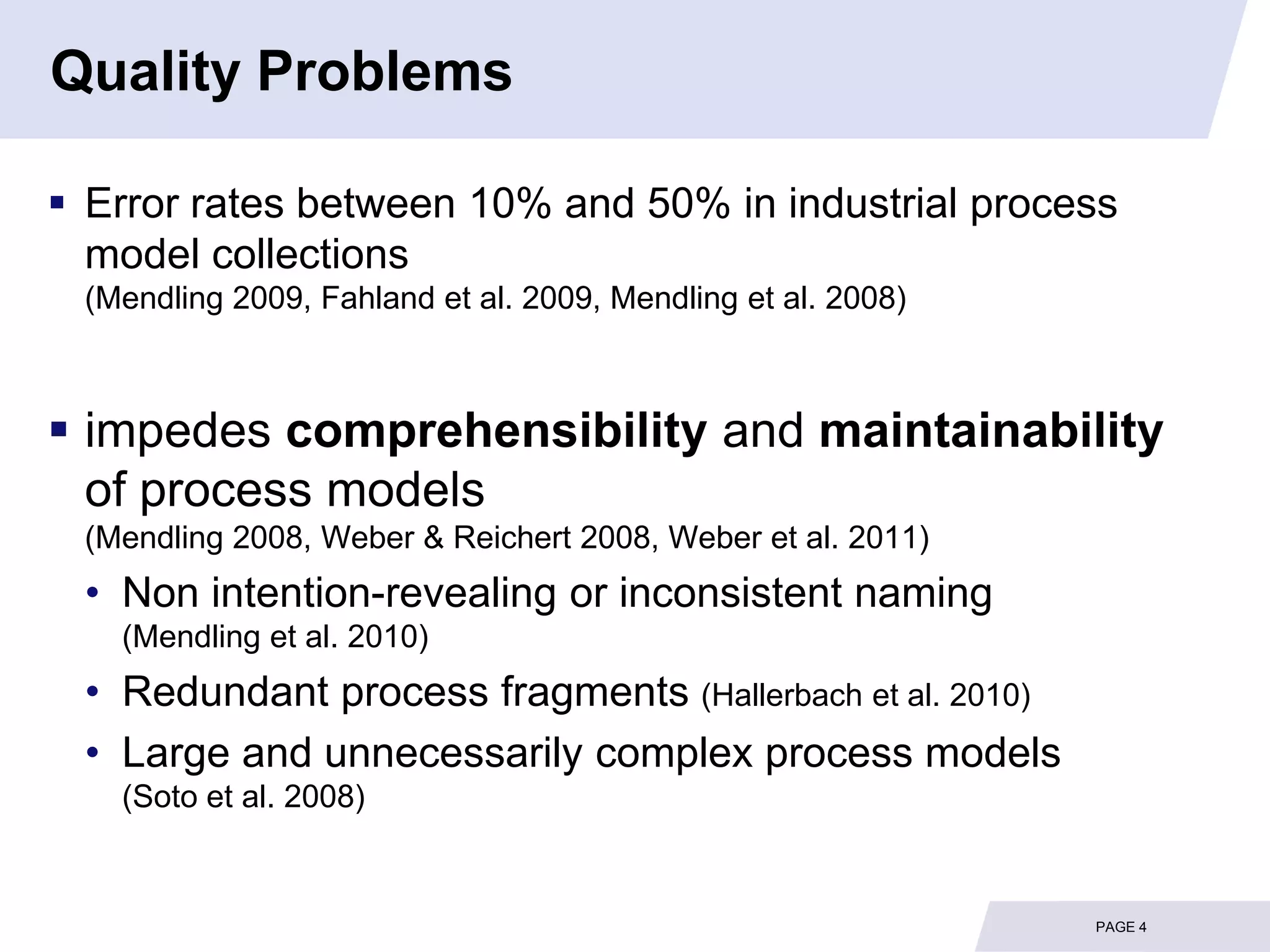 Quality Problems

 Error rates between 10% and 50% in industrial process
  model collections
 (Mendling 2009, Fahland et al. 2009, Mendling et al. 2008)



 impedes comprehensibility and maintainability
  of process models
 (Mendling 2008, Weber & Reichert 2008, Weber et al. 2011)
 • Non intention-revealing or inconsistent naming
   (Mendling et al. 2010)
 • Redundant process fragments (Hallerbach et al. 2010)
 • Large and unnecessarily complex process models
   (Soto et al. 2008)


                                                              PAGE 4
 