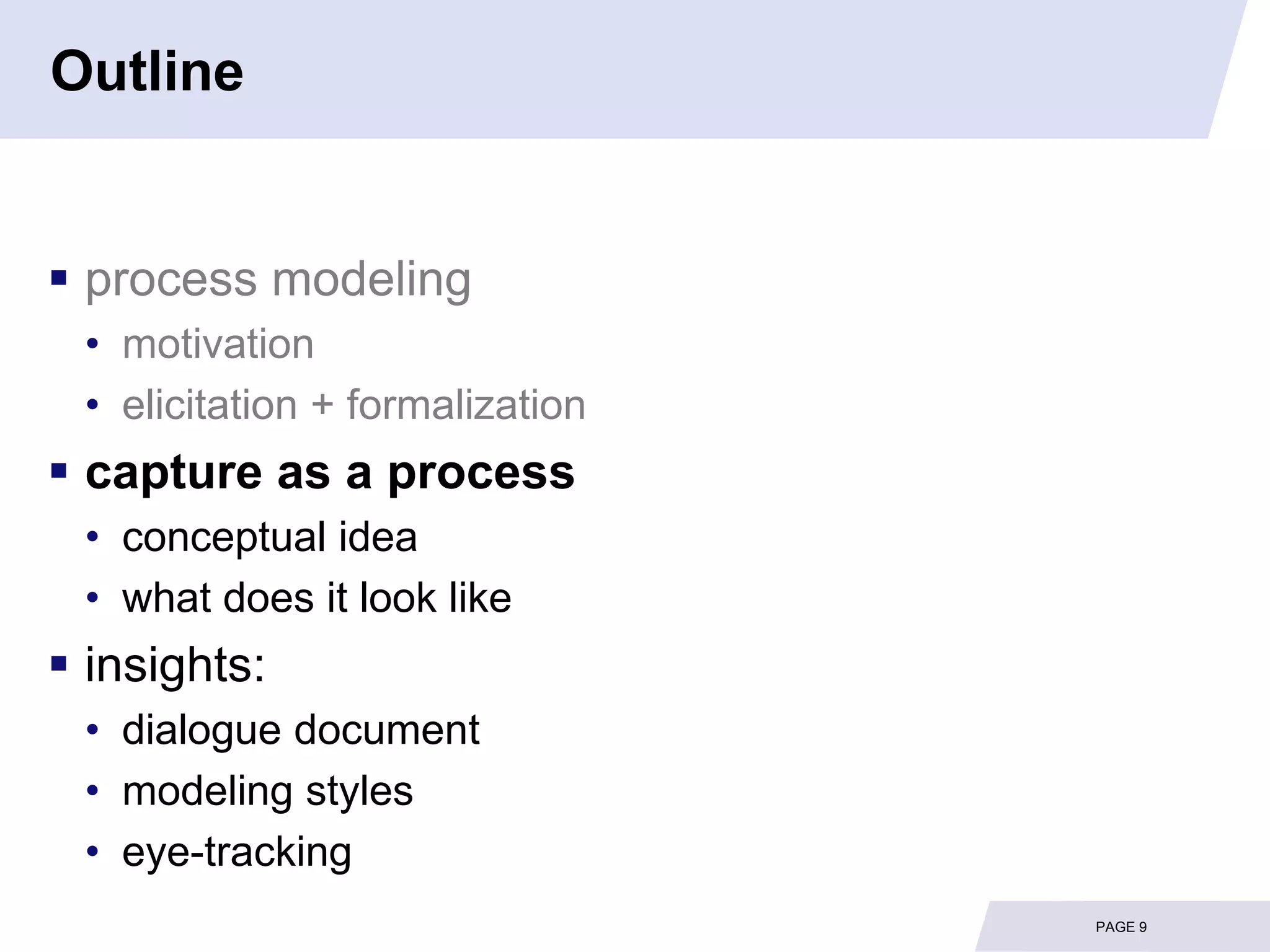 Outline


 process modeling
 • motivation
 • elicitation + formalization
 capture as a process
 • conceptual idea
 • what does it look like
 insights:
 • dialogue document
 • modeling styles
 • eye-tracking
                                 PAGE 9
 