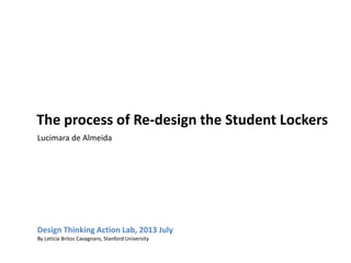 The process of Re-design the Student Lockers
Design Thinking Action Lab, 2013 July
By Leticia Britos Cavagnaro, Stanford University
Lucimara de Almeida
 