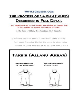 www.scmuslim.com
The Process of Sajdah (Sujud)
Described in Full Detail
(All images contained in this document are designed in a manner that
is not intended to recreate the creation of Allah!)
In the Name of Allah, Most Gracious, Most Merciful.
1) Pronounce the third takbir (Allahu Akbar) after standing
fully erect from ruku. (One has the option to either raise
the hands up to the shoulders or to not raise them at all.)
 