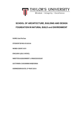SCHOOL OF ARCHITECTURE, BUILDING AND DESIGN
FOUNDATION IN NATURAL BUILD and ENVIRONMENT
NAME:Lim Pui San
STUDENT ID NO:0318144
WORD COUNT:819
ENGLISH1(ELG 30505)
WRITTENASSIGNMENT 1:PROCESS ESSAY
LECTURER:CASSANDRAWIJESURIA
SUBMISSIONDATE:2ND MAY2014
 