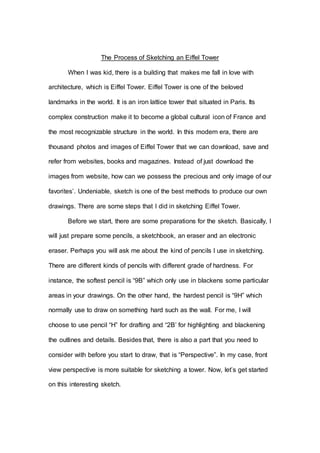 The Process of Sketching an Eiffel Tower
When I was kid, there is a building that makes me fall in love with
architecture, which is Eiffel Tower. Eiffel Tower is one of the beloved
landmarks in the world. It is an iron lattice tower that situated in Paris. Its
complex construction make it to become a global cultural icon of France and
the most recognizable structure in the world. In this modern era, there are
thousand photos and images of Eiffel Tower that we can download, save and
refer from websites, books and magazines. Instead of just download the
images from website, how can we possess the precious and only image of our
favorites’. Undeniable, sketch is one of the best methods to produce our own
drawings. There are some steps that I did in sketching Eiffel Tower.
Before we start, there are some preparations for the sketch. Basically, I
will just prepare some pencils, a sketchbook, an eraser and an electronic
eraser. Perhaps you will ask me about the kind of pencils I use in sketching.
There are different kinds of pencils with different grade of hardness. For
instance, the softest pencil is “9B” which only use in blackens some particular
areas in your drawings. On the other hand, the hardest pencil is “9H” which
normally use to draw on something hard such as the wall. For me, I will
choose to use pencil “H” for drafting and “2B’ for highlighting and blackening
the outlines and details. Besides that, there is also a part that you need to
consider with before you start to draw, that is “Perspective”. In my case, front
view perspective is more suitable for sketching a tower. Now, let’s get started
on this interesting sketch.
 