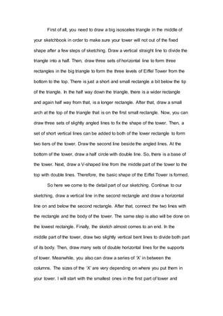 First of all, you need to draw a big isosceles triangle in the middle of
your sketchbook in order to make sure your tower will not out of the fixed
shape after a few steps of sketching. Draw a vertical straight line to divide the
triangle into a half. Then, draw three sets of horizontal line to form three
rectangles in the big triangle to form the three levels of Eiffel Tower from the
bottom to the top. There is just a short and small rectangle a bit below the tip
of the triangle. In the half way down the triangle, there is a wider rectangle
and again half way from that, is a longer rectangle. After that, draw a small
arch at the top of the triangle that is on the first small rectangle. Now, you can
draw three sets of slightly angled lines to fix the shape of the tower. Then, a
set of short vertical lines can be added to both of the lower rectangle to form
two tiers of the tower. Draw the second line beside the angled lines. At the
bottom of the tower, draw a half circle with double line. So, there is a base of
the tower. Next, draw a V-shaped line from the middle part of the tower to the
top with double lines. Therefore, the basic shape of the Eiffel Tower is formed.
So here we come to the detail part of our sketching. Continue to our
sketching, draw a vertical line in the second rectangle and draw a horizontal
line on and below the second rectangle. After that, connect the two lines with
the rectangle and the body of the tower. The same step is also will be done on
the lowest rectangle. Finally, the sketch almost comes to an end. In the
middle part of the tower, draw two slightly vertical bent lines to divide both part
of its body. Then, draw many sets of double horizontal lines for the supports
of tower. Meanwhile, you also can draw a series of ‘X’ in between the
columns. The sizes of the ‘X’ are very depending on where you put them in
your tower. I will start with the smallest ones in the first part of tower and
 