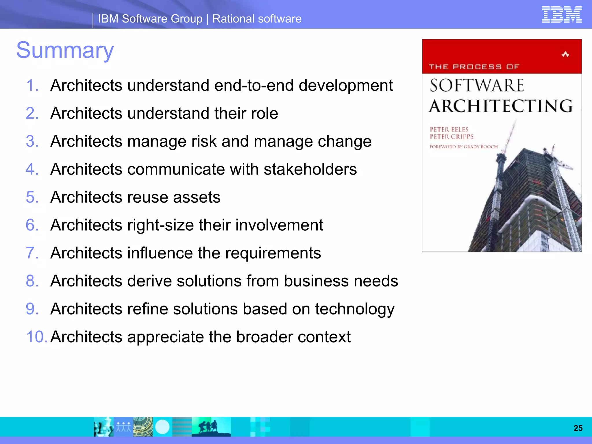 IBM Software Group | Rational software


Summary
1. Architects understand end-to-end development
2. Architects understand their role
3. Architects manage risk and manage change
4. Architects communicate with stakeholders
5. Architects reuse assets
6. Architects right-size their involvement
7. Architects influence the requirements
8. Architects derive solutions from business needs
9. Architects refine solutions based on technology
10. Architects appreciate the broader context




                                                     25
 
