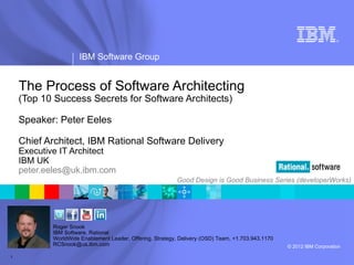 ®




                     IBM Software Group


    The Process of Software Architecting
    (Top 10 Success Secrets for Software Architects)

    Speaker: Peter Eeles

    Chief Architect, IBM Rational Software Delivery
    Executive IT Architect
    IBM UK
    peter.eeles@uk.ibm.com
                                                          Good Design is Good Business Series (developerWorks)




           Roger Snook
           IBM Software, Rational
           WorldWide Enablement Leader, Offering, Strategy, Delivery (OSD) Team, +1.703.943.1170
           RCSnook@us.ibm.com                                                                      © 2012 IBM Corporation

1
 