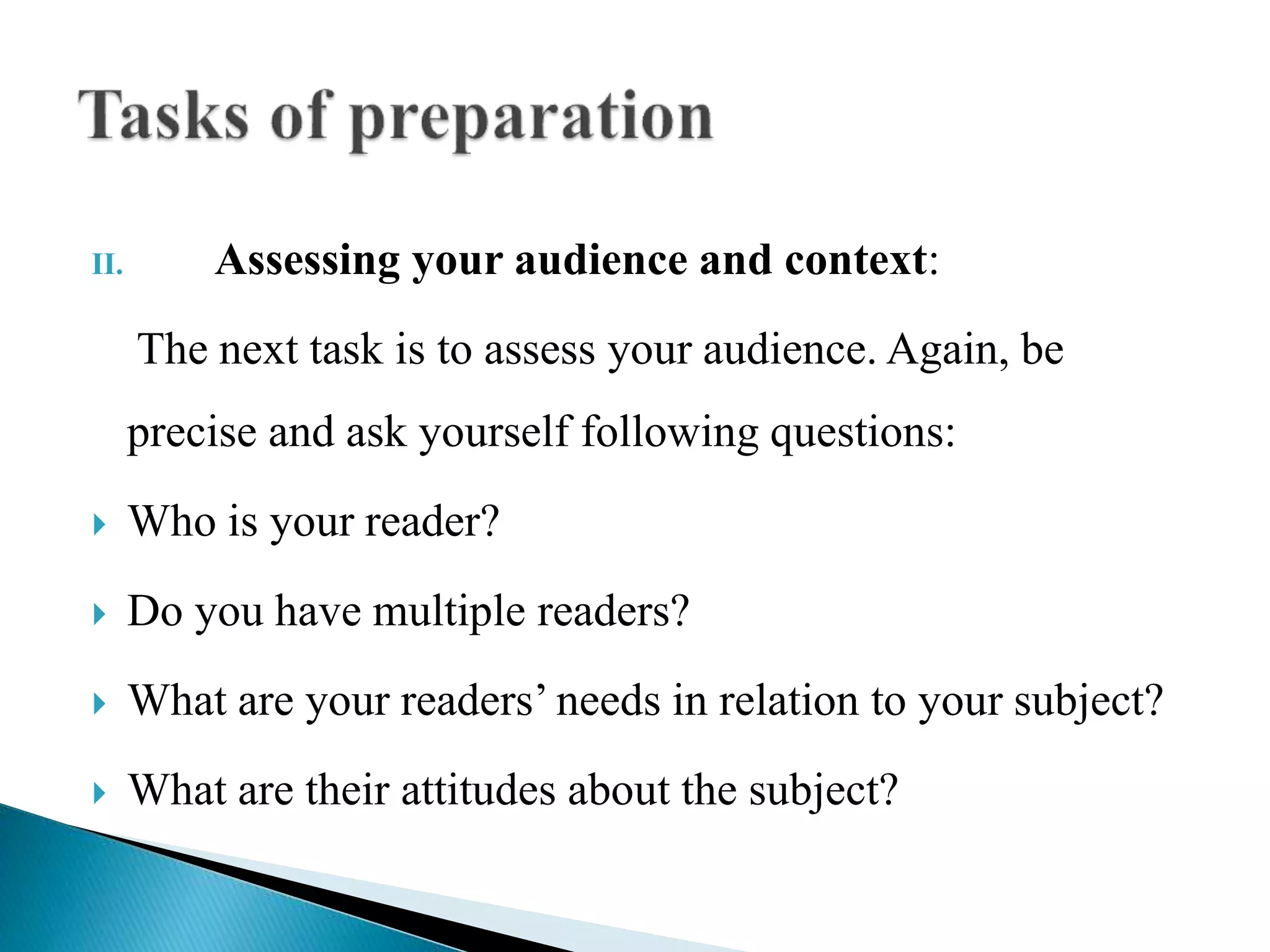 II. Assessing your audience and context:
The next task is to assess your audience. Again, be
precise and ask yourself following questions:
 Who is your reader?
 Do you have multiple readers?
 What are your readers’ needs in relation to your subject?
 What are their attitudes about the subject?
 