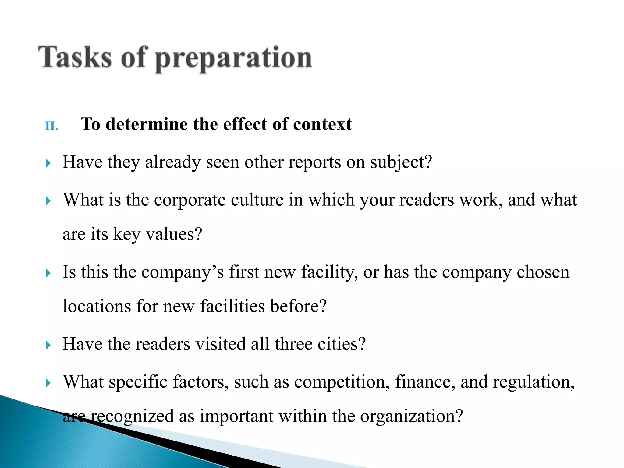 II. To determine the effect of context
 Have they already seen other reports on subject?
 What is the corporate culture in which your readers work, and what
are its key values?
 Is this the company’s first new facility, or has the company chosen
locations for new facilities before?
 Have the readers visited all three cities?
 What specific factors, such as competition, finance, and regulation,
are recognized as important within the organization?
 