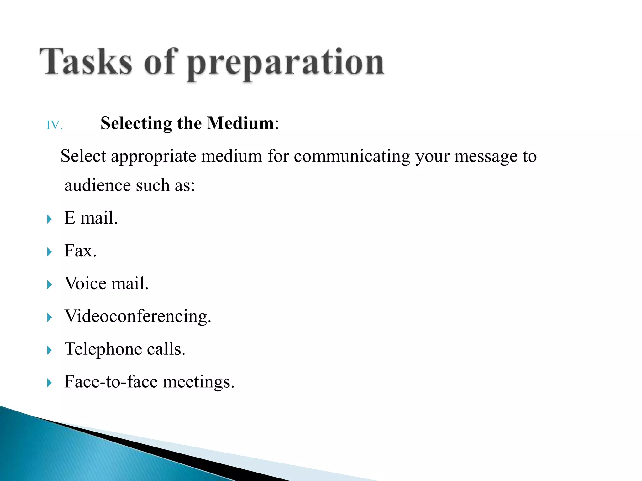 IV. Selecting the Medium:
Select appropriate medium for communicating your message to
audience such as:
 E mail.
 Fax.
 Voice mail.
 Videoconferencing.
 Telephone calls.
 Face-to-face meetings.
 