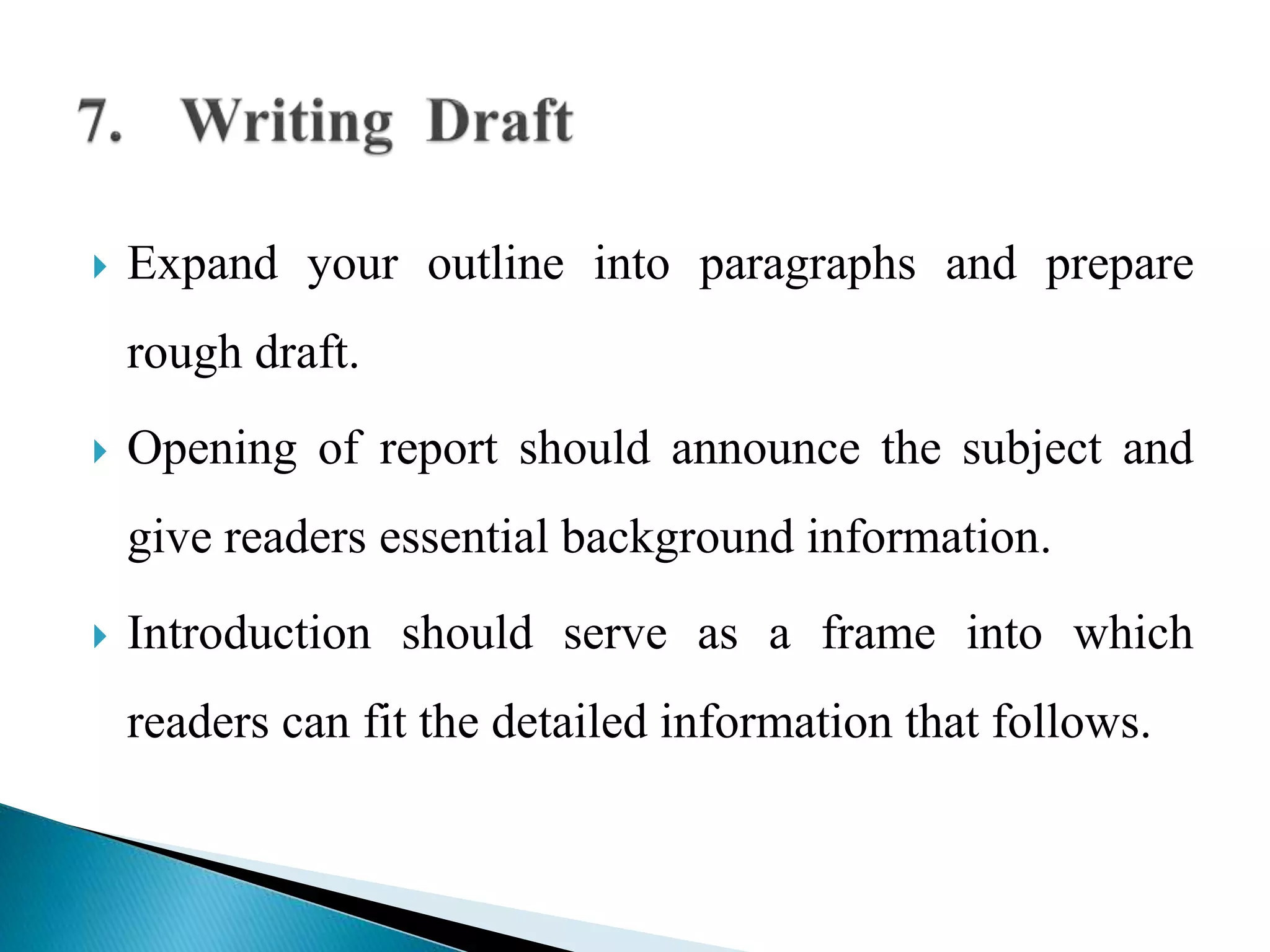  Expand your outline into paragraphs and prepare
rough draft.
 Opening of report should announce the subject and
give readers essential background information.
 Introduction should serve as a frame into which
readers can fit the detailed information that follows.
 