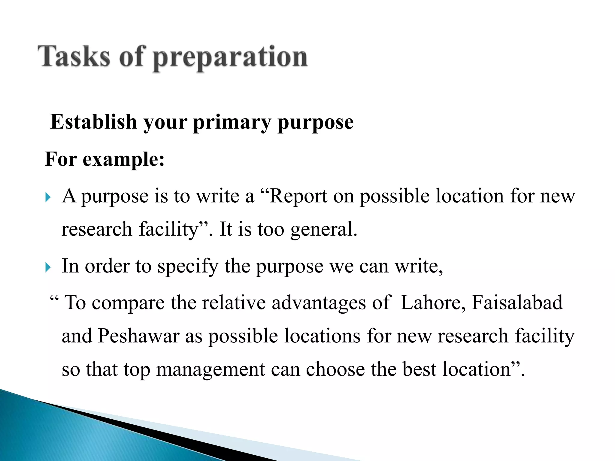 Establish your primary purpose
For example:
 A purpose is to write a “Report on possible location for new
research facility”. It is too general.
 In order to specify the purpose we can write,
“ To compare the relative advantages of Lahore, Faisalabad
and Peshawar as possible locations for new research facility
so that top management can choose the best location”.
 