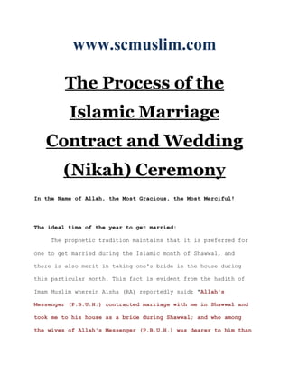www.scmuslim.com

         The Process of the
          Islamic Marriage
   Contract and Wedding
        (Nikah) Ceremony
In the Name of Allah, the Most Gracious, the Most Merciful!




The ideal time of the year to get married:

     The prophetic tradition maintains that it is preferred for

one to get married during the Islamic month of Shawwal, and

there is also merit in taking one's bride in the house during

this particular month. This fact is evident from the hadith of

Imam Muslim wherein Aisha (RA) reportedly said: "Allah's

Messenger (P.B.U.H.) contracted marriage with me in Shawwal and

took me to his house as a bride during Shawwal; and who among

the wives of Allah's Messenger (P.B.U.H.) was dearer to him than
 