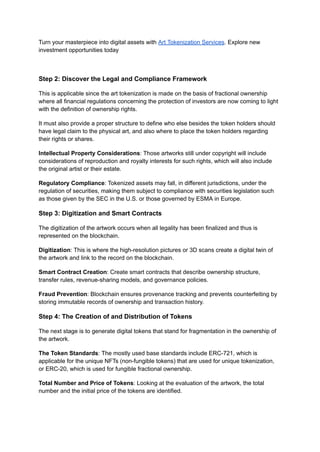 Turn your masterpiece into digital assets with Art Tokenization Services. Explore new
investment opportunities today
Step 2: Discover the Legal and Compliance Framework
This is applicable since the art tokenization is made on the basis of fractional ownership
where all financial regulations concerning the protection of investors are now coming to light
with the definition of ownership rights.
It must also provide a proper structure to define who else besides the token holders should
have legal claim to the physical art, and also where to place the token holders regarding
their rights or shares.
Intellectual Property Considerations: Those artworks still under copyright will include
considerations of reproduction and royalty interests for such rights, which will also include
the original artist or their estate.
Regulatory Compliance: Tokenized assets may fall, in different jurisdictions, under the
regulation of securities, making them subject to compliance with securities legislation such
as those given by the SEC in the U.S. or those governed by ESMA in Europe.
Step 3: Digitization and Smart Contracts
The digitization of the artwork occurs when all legality has been finalized and thus is
represented on the blockchain.
Digitization: This is where the high-resolution pictures or 3D scans create a digital twin of
the artwork and link to the record on the blockchain.
Smart Contract Creation: Create smart contracts that describe ownership structure,
transfer rules, revenue-sharing models, and governance policies.
Fraud Prevention: Blockchain ensures provenance tracking and prevents counterfeiting by
storing immutable records of ownership and transaction history.
Step 4: The Creation of and Distribution of Tokens
The next stage is to generate digital tokens that stand for fragmentation in the ownership of
the artwork.
The Token Standards: The mostly used base standards include ERC-721, which is
applicable for the unique NFTs (non-fungible tokens) that are used for unique tokenization,
or ERC-20, which is used for fungible fractional ownership.
Total Number and Price of Tokens: Looking at the evaluation of the artwork, the total
number and the initial price of the tokens are identified.
 
