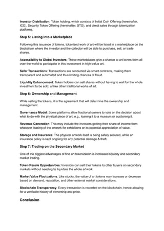 Investor Distribution: Token holding, which consists of Initial Coin Offering (hereinafter,
ICO), Security Token Offering (hereinafter, STO), and direct sales through tokenization
platforms.
Step 5: Listing Into a Marketplace
Following this issuance of tokens, tokenized work of art will be listed in a marketplace on the
blockchain where the investor and the collector will be able to purchase, sell, or trade
shares.
Accessibility to Global Investors: These marketplaces give a chance to art lovers from all
over the world to participate in this investment in high-value art.
Safer Transactions: Transactions are conducted via smart contracts, making them
transparent and automated and thus limiting chances of fraud.
Liquidity Enhancement: Token holders can sell shares without having to wait for the whole
investment to be sold, unlike other traditional works of art.
Step 6: Ownership and Management
While selling the tokens, it is the agreement that will determine the ownership and
management.
Governance Model: Some platforms allow fractional owners to vote on the decision about
what to do with the physical piece of art, e.g., loaning it to a museum or auctioning it.
Revenue Generation: This may include the investors getting their share of income from
whatever leasing of the artwork for exhibitions or its potential appreciation of value.
Storage and Insurance: The physical artwork itself is being safely secured, while an
insurance policy is kept ongoing for any potential damage & theft.
Step 7: Trading on the Secondary Market
One of the biggest advantages of fine art tokenization is increased liquidity and secondary
market trading.
Token Resale Opportunities: Investors can sell their tokens to other buyers on secondary
markets without needing to liquidate the whole artwork.
Market Value Fluctuations: Like stocks, the value of art tokens may increase or decrease
based on demand, reputation, and other external market considerations.
Blockchain Transparency: Every transaction is recorded on the blockchain, hence allowing
for a verifiable history of ownership and price.
Conclusion
 