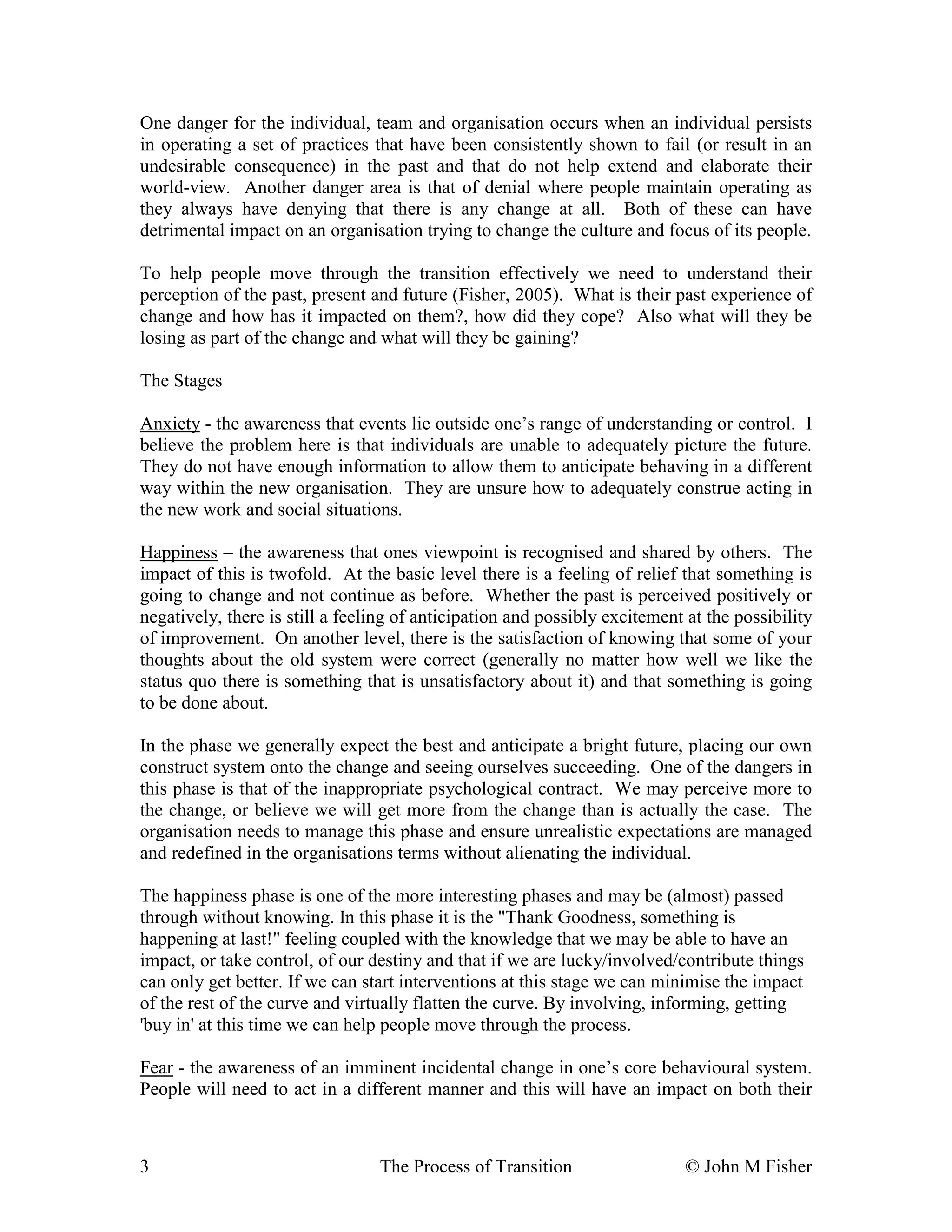 One danger for the individual, team and organisation occurs when an individual persists 
in operating a set of practices that have been consistently shown to fail (or result in an 
undesirable consequence) in the past and that do not help extend and elaborate their 
world-view. Another danger area is that of denial where people maintain operating as 
they always have denying that there is any change at all. Both of these can have 
detrimental impact on an organisation trying to change the culture and focus of its people. 
To help people move through the transition effectively we need to understand their 
perception of the past, present and future (Fisher, 2005). What is their past experience of 
change and how has it impacted on them?, how did they cope? Also what will they be 
losing as part of the change and what will they be gaining? 
The Stages 
Anxiety - the awareness that events lie outside one’s range of understanding or control. I 
believe the problem here is that individuals are unable to adequately picture the future. 
They do not have enough information to allow them to anticipate behaving in a different 
way within the new organisation. They are unsure how to adequately construe acting in 
the new work and social situations. 
Happiness – the awareness that ones viewpoint is recognised and shared by others. The 
impact of this is twofold. At the basic level there is a feeling of relief that something is 
going to change and not continue as before. Whether the past is perceived positively or 
negatively, there is still a feeling of anticipation and possibly excitement at the possibility 
of improvement. On another level, there is the satisfaction of knowing that some of your 
thoughts about the old system were correct (generally no matter how well we like the 
status quo there is something that is unsatisfactory about it) and that something is going 
to be done about. 
In the phase we generally expect the best and anticipate a bright future, placing our own 
construct system onto the change and seeing ourselves succeeding. One of the dangers in 
this phase is that of the inappropriate psychological contract. We may perceive more to 
the change, or believe we will get more from the change than is actually the case. The 
organisation needs to manage this phase and ensure unrealistic expectations are managed 
and redefined in the organisations terms without alienating the individual. 
The happiness phase is one of the more interesting phases and may be (almost) passed 
through without knowing. In this phase it is the "Thank Goodness, something is 
happening at last!" feeling coupled with the knowledge that we may be able to have an 
impact, or take control, of our destiny and that if we are lucky/involved/contribute things 
can only get better. If we can start interventions at this stage we can minimise the impact 
of the rest of the curve and virtually flatten the curve. By involving, informing, getting 
'buy in' at this time we can help people move through the process. 
Fear - the awareness of an imminent incidental change in one’s core behavioural system. 
People will need to act in a different manner and this will have an impact on both their 
3 The Process of Transition © John M Fisher 
 