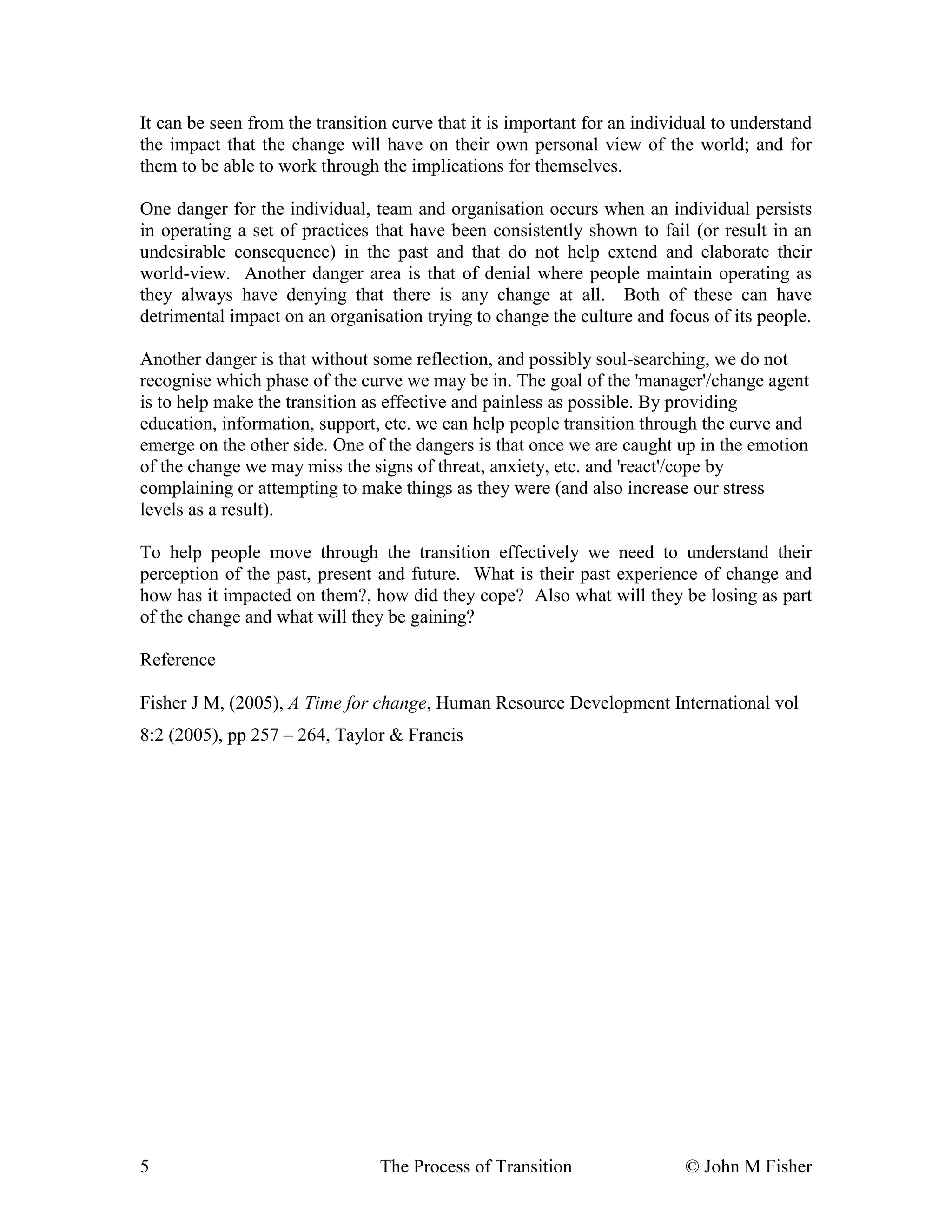 It can be seen from the transition curve that it is important for an individual to understand 
the impact that the change will have on their own personal view of the world; and for 
them to be able to work through the implications for themselves. 
One danger for the individual, team and organisation occurs when an individual persists 
in operating a set of practices that have been consistently shown to fail (or result in an 
undesirable consequence) in the past and that do not help extend and elaborate their 
world-view. Another danger area is that of denial where people maintain operating as 
they always have denying that there is any change at all. Both of these can have 
detrimental impact on an organisation trying to change the culture and focus of its people. 
Another danger is that without some reflection, and possibly soul-searching, we do not 
recognise which phase of the curve we may be in. The goal of the 'manager'/change agent 
is to help make the transition as effective and painless as possible. By providing 
education, information, support, etc. we can help people transition through the curve and 
emerge on the other side. One of the dangers is that once we are caught up in the emotion 
of the change we may miss the signs of threat, anxiety, etc. and 'react'/cope by 
complaining or attempting to make things as they were (and also increase our stress 
levels as a result). 
To help people move through the transition effectively we need to understand their 
perception of the past, present and future. What is their past experience of change and 
how has it impacted on them?, how did they cope? Also what will they be losing as part 
of the change and what will they be gaining? 
Reference 
Fisher J M, (2005), A Time for change, Human Resource Development International vol 
8:2 (2005), pp 257 – 264, Taylor & Francis 
5 The Process of Transition © John M Fisher 
