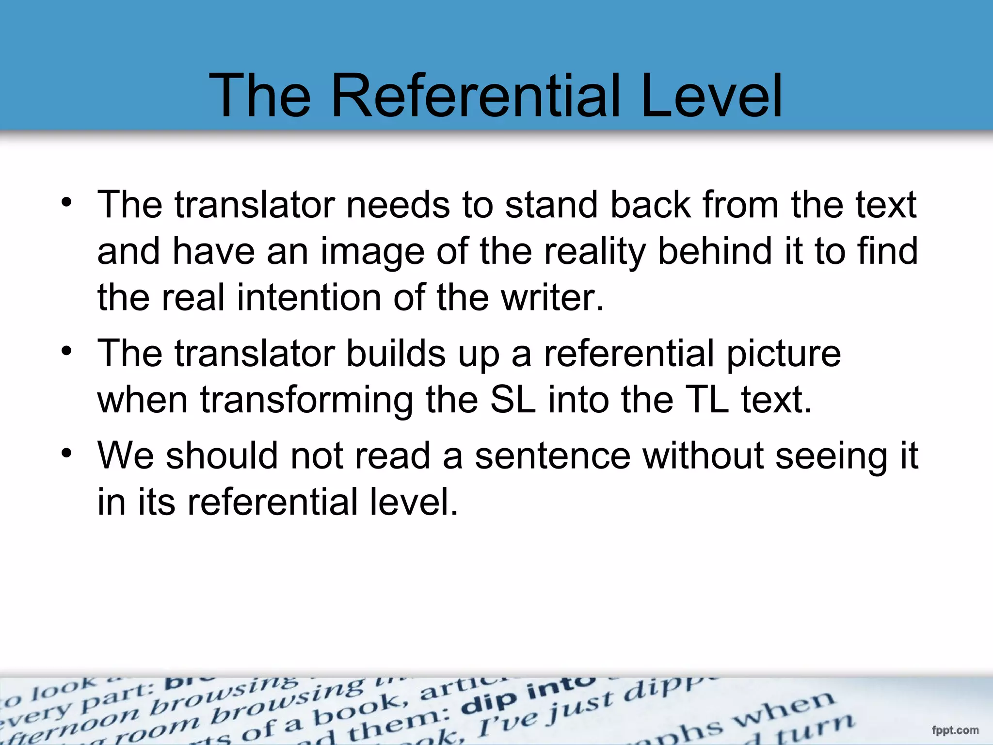 The Referential Level
• The translator needs to stand back from the text
and have an image of the reality behind it to find
the real intention of the writer.
• The translator builds up a referential picture
when transforming the SL into the TL text.
• We should not read a sentence without seeing it
in its referential level.
 