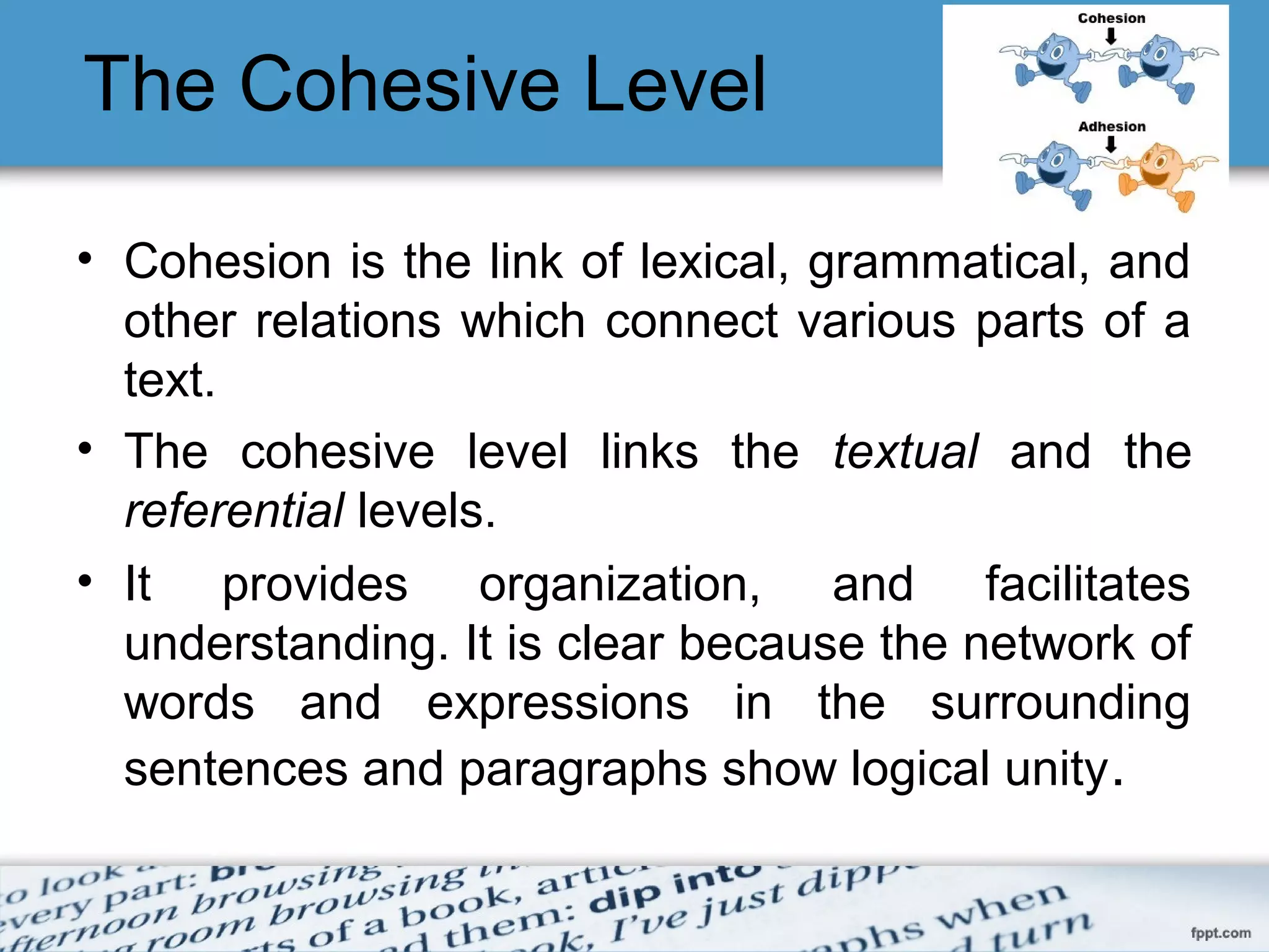 The Cohesive Level
• Cohesion is the link of lexical, grammatical, and
other relations which connect various parts of a
text.
• The cohesive level links the textual and the
referential levels.
• It provides organization, and facilitates
understanding. It is clear because the network of
words and expressions in the surrounding
sentences and paragraphs show logical unity.
 