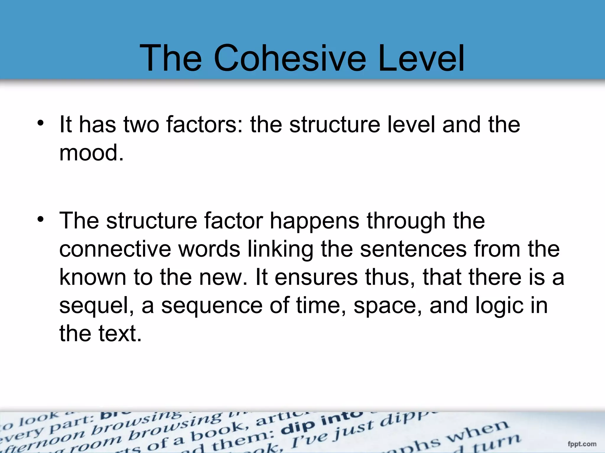 The Cohesive Level
• It has two factors: the structure level and the
mood.
• The structure factor happens through the
connective words linking the sentences from the
known to the new.
• It ensures thus, that there is a sequel, a
sequence of time, space, and logic in the text.
 