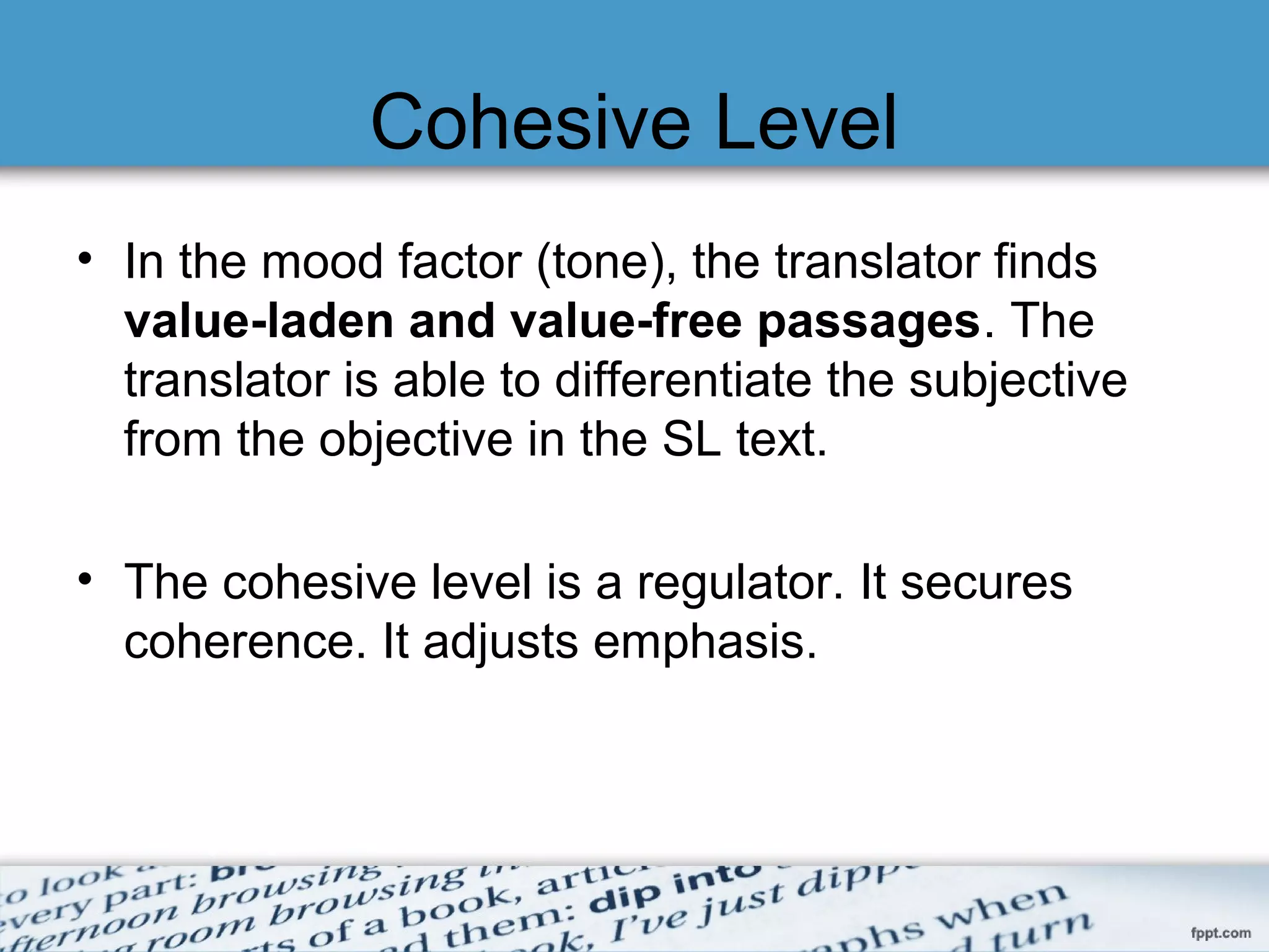 Cohesive Level
• In the mood factor (tone), the translator finds
value-laden and value-free passages. The
translator is able to differentiate the subjective
from the objective in the SL text.
• The cohesive level is a regulator. It secures
coherence. It adjusts emphasis.
 