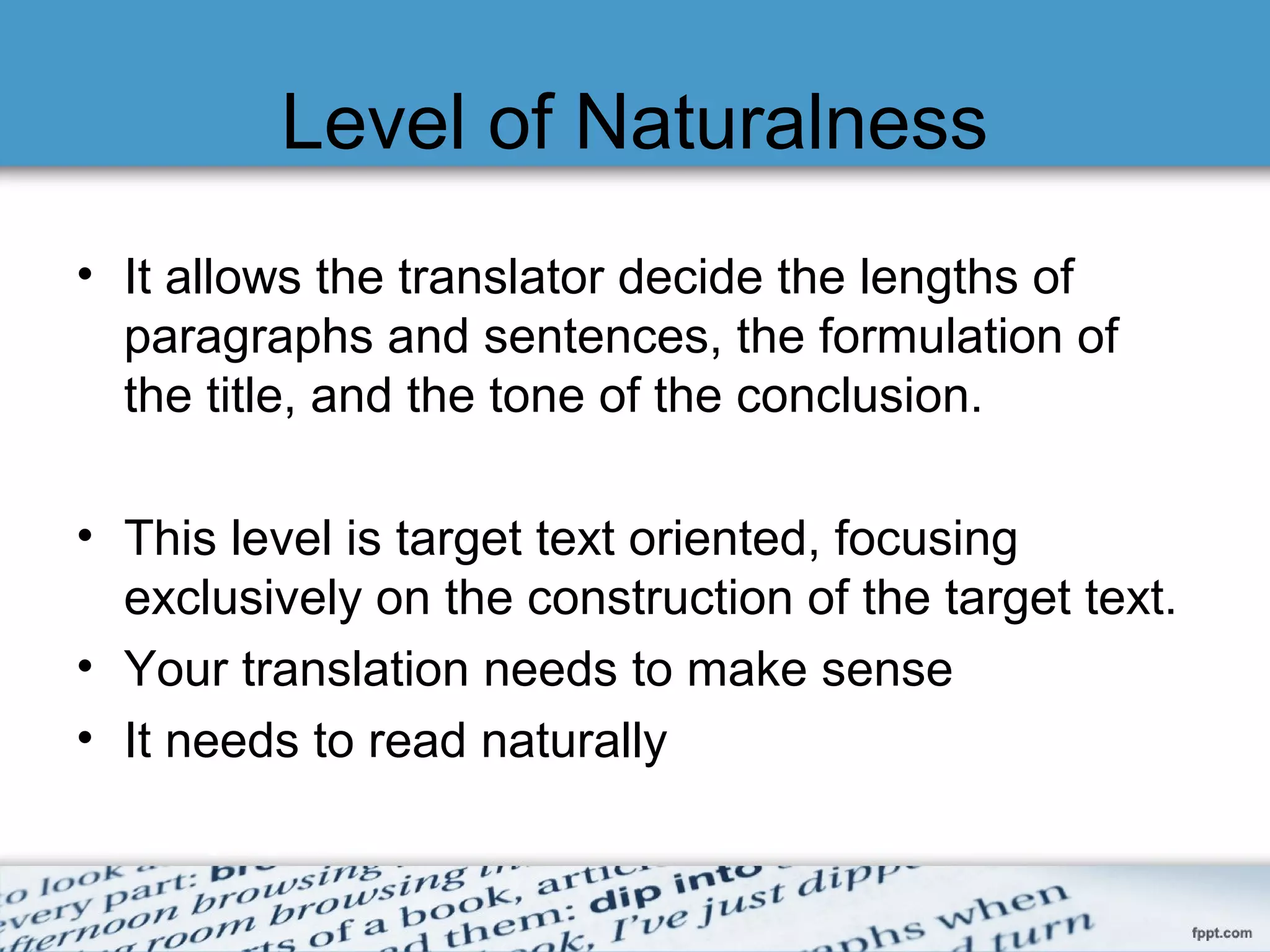 Level of Naturalness
• It allows the translator decide the lengths of
paragraphs and sentences, the formulation of
the title, and the tone of the conclusion.
• This level is target text oriented, focusing
exclusively on the construction of the target text.
•
• Your translation needs to make sense
• It needs to read naturally
 