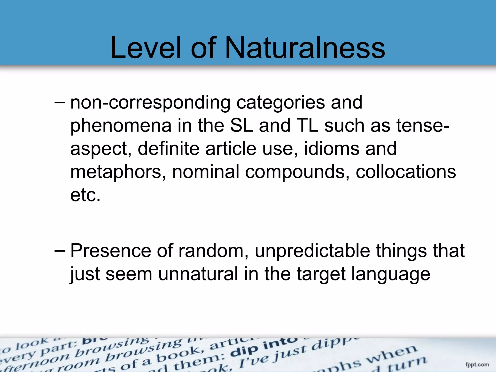 Level of Naturalness
– non-corresponding categories and
phenomena in the SL and TL such as tense-
aspect, definite article use, idioms and
metaphors, nominal compounds, collocations
etc.
– Presence of random, unpredictable things that
just seem unnatural in the target language
 