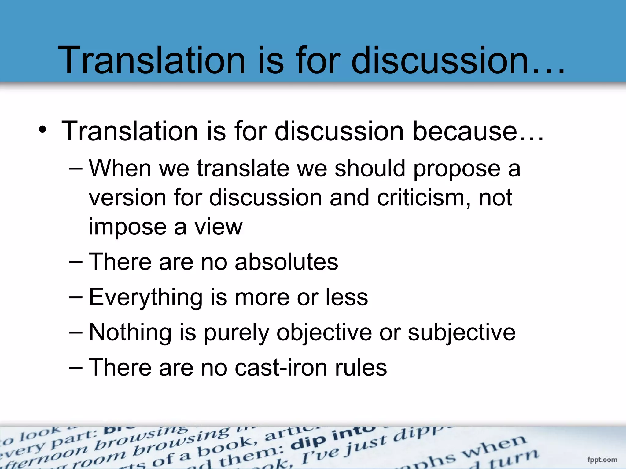Translation is for discussion…
• Translation is for discussion because…
– When we translate we should propose a
version for discussion and criticism, not
impose a view
– There are no absolutes
– Everything is more or less
– Nothing is purely objective or subjective
– There are no cast-iron rules
 