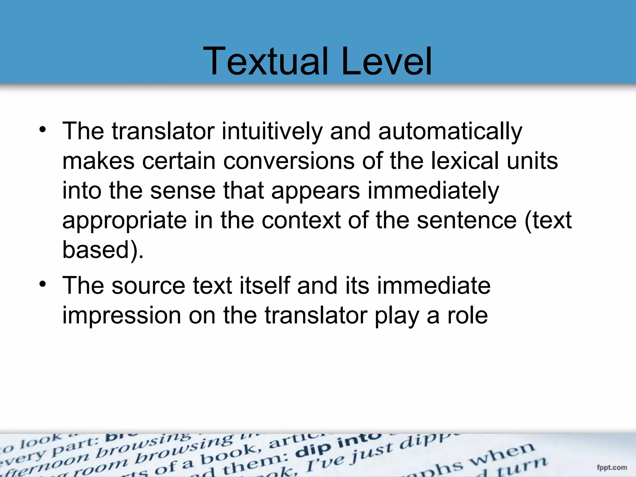 Textual Level
• The translator intuitively and automatically
makes certain conversions of the lexical units
into the sense that appears immediately
appropriate in the context of the sentence (text
based).
• The source text itself and its immediate
impression on the translator play a role
 