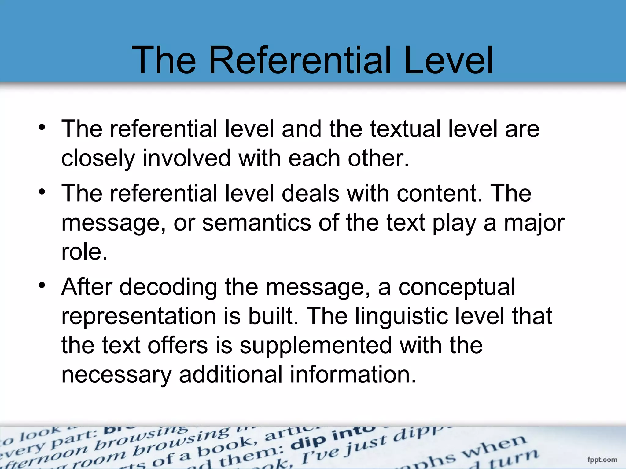 The Referential Level
• The referential level and the textual level are
closely involved with each other.
• The referential level deals with content. The
message, or semantics of the text play a major
role.
• After decoding the message, a conceptual
representation is built. The linguistic level that
the text offers is supplemented with the
necessary additional information.
 