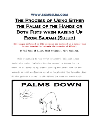 www.scmuslim.com
The Process of Using Either
the Palms of the Hands or
Both Fists when raising Up
From Sajdah (Sujud)
(All images contained in this document are designed in a manner that
is not intended to recreate the creation of Allah!)
In the Name of Allah, Most Gracious, Most Merciful.
When returning to the qiyam (standing) position after
performing sujud (sajdah), Muslims generally engage in the
practice of doing so by either placing the palms flat on the
ground, as with performing sujud or by placing the knuckles down
on the ground; similar to the method one uses to knead dough.
 