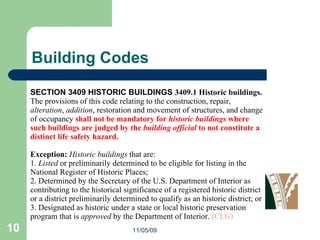Building Codes SECTION 3409 HISTORIC BUILDINGS  3409.1 Historic buildings.  The provisions of this code relating to the construction, repair,  alteration ,  addition , restoration and movement of structures, and change of occupancy  shall not be mandatory for  historic buildings  where such buildings are judged by the  building official  to not constitute a distinct life safety hazard.  Exception:  Historic buildings  that are:  1.  Listed  or preliminarily determined to be eligible for listing in the National Register of Historic Places;  2. Determined by the Secretary of the U.S. Department of Interior as contributing to the historical significance of a registered historic district or a district preliminarily determined to qualify as an historic district; or  3. Designated as historic under a state or local historic preservation program that is  approved  by the Department of Interior.  (CLG) 11/05/09 