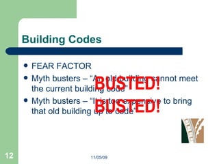 Building Codes FEAR FACTOR Myth busters – “An old building cannot meet the current building code” Myth busters – “It is too expensive to bring that old building up to code” 11/05/09 
