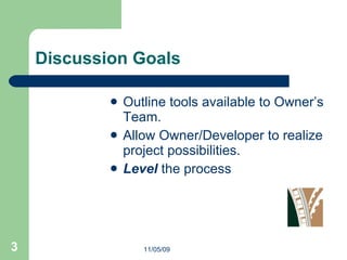Discussion Goals Outline tools available to Owner’s Team. Allow Owner/Developer to realize project possibilities.  Level  the process  11/05/09 