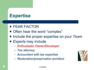 Expertise FEAR FACTOR Often hear the word “complex” Include the proper expertise on your  Team Experts  may include Enthusiastic Owner/Developer Tax attorney Accountant with tax expertise Restoration/preservation architect 11/05/09 