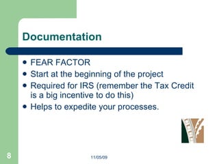 Documentation FEAR FACTOR Start at the beginning of the project Required for IRS (remember the Tax Credit is a big incentive to do this) Helps to expedite your processes. 11/05/09 