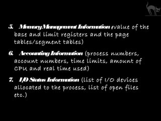 5. MemoryManagementInformation(value of the
base and limit registers and the page
tables/segment tables)
6. AccountingInformation (process numbers,
account numbers, time limits, amount of
CPU and real time used)
7. I/OStatus Information (list of I/O devices
allocated to the process, list of open files
etc.)
 
