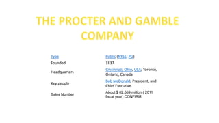 Type Public (NYSE: PG)
Founded 1837
Headquarters
Cincinnati, Ohio, USA; Toronto,
Ontario, Canada
Key people
Bob McDonald, President, and
Chief Executive.
Sales Number
About $ 82,559 million ( 2011
fiscal year) CONFIRM.
 